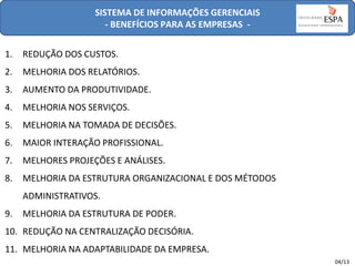 SISTEMA DE INFORMAÇÕES GERENCIAIS
- BENEFÍCIOS PARA AS EMPRESAS 1.

REDUÇÃO DOS CUSTOS.

2.

MELHORIA DOS RELATÓRIOS.

3.

AUMENTO DA PRODUTIVIDADE.

4.

MELHORIA NOS SERVIÇOS.

5.

MELHORIA NA TOMADA DE DECISÕES.

6.

MAIOR INTERAÇÃO PROFISSIONAL.

7.

MELHORES PROJEÇÕES E ANÁLISES.

8.

MELHORIA DA ESTRUTURA ORGANIZACIONAL E DOS MÉTODOS

ADMINISTRATIVOS.
9.

MELHORIA DA ESTRUTURA DE PODER.

10. REDUÇÃO NA CENTRALIZAÇÃO DECISÓRIA.

11. MELHORIA NA ADAPTABILIDADE DA EMPRESA.
04/13

 