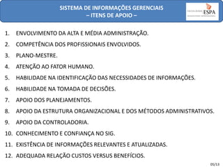 SISTEMA DE INFORMAÇÕES GERENCIAIS
– ITENS DE APOIO –

1.

ENVOLVIMENTO DA ALTA E MÉDIA ADMINISTRAÇÃO.

2.

COMPETÊNCIA DOS PROFISSIONAIS ENVOLVIDOS.

3.

PLANO-MESTRE.

4.

ATENÇÃO AO FATOR HUMANO.

5.

HABILIDADE NA IDENTIFICAÇÃO DAS NECESSIDADES DE INFORMAÇÕES.

6.

HABILIDADE NA TOMADA DE DECISÕES.

7.

APOIO DOS PLANEJAMENTOS.

8.

APOIO DA ESTRUTURA ORGANIZACIONAL E DOS MÉTODOS ADMINISTRATIVOS.

9.

APOIO DA CONTROLADORIA.

10. CONHECIMENTO E CONFIANÇA NO SIG.
11. EXISTÊNCIA DE INFORMAÇÕES RELEVANTES E ATUALIZADAS.
12. ADEQUADA RELAÇÃO CUSTOS VERSUS BENEFÍCIOS.
05/13

 