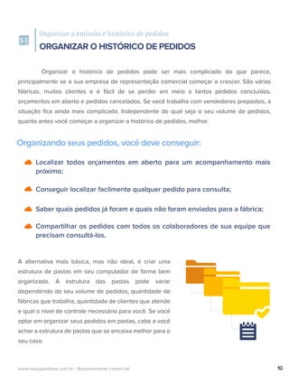 Localizar todos orçamentos em aberto para um acompanhamento mais
próximo;
Conseguir localizar facilmente qualquer pedido para consulta;
Saber quais pedidos já foram e quais não foram enviados para a fábrica;
Compartilhar os pedidos com todos os colaboradores de sua equipe que
precisam consultá-los.
Organizar a emissão e histórico de pedidos
ORGANIZAR O HISTÓRICO DE PEDIDOS
Organizando seus pedidos, você deve conseguir:
Organizar o histórico de pedidos pode ser mais complicado do que parece,
principalmente se a sua empresa de representação comercial começar a crescer. São várias
fábricas, muitos clientes e é fácil de se perder em meio a tantos pedidos concluídos,
orçamentos em aberto e pedidos cancelados. Se você trabalha com vendedores prepostos, a
situação ﬁca ainda mais complicada. Independente de qual seja o seu volume de pedidos,
quanto antes você começar a organizar o histórico de pedidos, melhor.
A alternativa mais básica, mas não ideal, é criar uma
estrutura de pastas em seu computador de forma bem
organizada. A estrutura das pastas pode variar
dependendo do seu volume de pedidos, quantidade de
fábricas que trabalha, quantidade de clientes que atende
e qual o nível de controle necessário para você. Se você
optar em organizar seus pedidos em pastas, cabe a você
achar a estrutura de pastas que se encaixa melhor para o
seu caso.
10www.meuspedidos.com.br - Representante comercial
 
