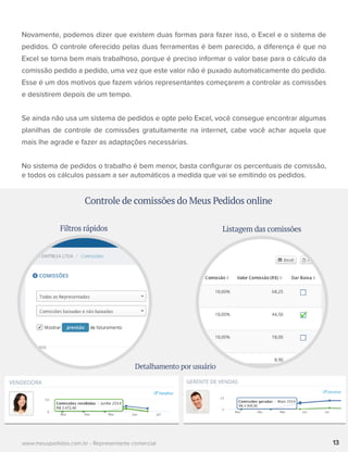 Novamente, podemos dizer que existem duas formas para fazer isso, o Excel e o sistema de
pedidos. O controle oferecido pelas duas ferramentas é bem parecido, a diferença é que no
Excel se torna bem mais trabalhoso, porque é preciso informar o valor base para o cálculo da
comissão pedido a pedido, uma vez que este valor não é puxado automaticamente do pedido.
Esse é um dos motivos que fazem vários representantes começarem a controlar as comissões
e desistirem depois de um tempo.
Se ainda não usa um sistema de pedidos e opte pelo Excel, você consegue encontrar algumas
planilhas de controle de comissões gratuitamente na internet, cabe você achar aquela que
mais lhe agrade e fazer as adaptações necessárias.
No sistema de pedidos o trabalho é bem menor, basta conﬁgurar os percentuais de comissão,
e todos os cálculos passam a ser automáticos a medida que vai se emitindo os pedidos.
13www.meuspedidos.com.br - Representante comercial
Controle de comissões do Meus Pedidos online
Filtros rápidos
Detalhamento por usuário
Listagem das comissões
 