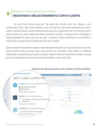 Organizar o relacionamento com o cliente
REGISTRAR O RELACIONAMENTO COM O CLIENTE
Há uma frase famosa que diz: “Se você não atender bem seu cliente, o seu
concorrente o fará”. Isto é bem verdade, e por isso não há nada mais importante que criar e
cultivar relacionamentos, onde o representante assume um papel ativo de se comunicar com o
cliente. Lembre-se, não é papel do cliente se lembrar de você, é você que tem a obrigação e
responsabilidade de fazer com que ele não o esqueça. Como a memória as vezes falha, o
melhor jeito é organizando o relacionamento com o cliente.
Uma atividade fundamental é registrar toda interação relevante que você teve com seu cliente.
Anote quando visitou, quando ligou, qual assunto foi abordado, enﬁm, todos os detalhes
importantes. Isto permitirá que você se prepare rapidamente para uma próxima visita e consiga
fazer uma abordagem mais pessoal e contextualizada, o que vale muito.
14www.meuspedidos.com.br - Representante comercial
Detalhes do relacionamento com o cliente no Meus Pedidos
 