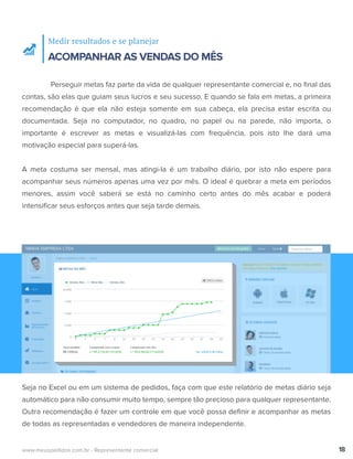 Medir resultados e se planejar
ACOMPANHAR AS VENDAS DO MÊS
Perseguir metas faz parte da vida de qualquer representante comercial e, no ﬁnal das
contas, são elas que guiam seus lucros e seu sucesso. E quando se fala em metas, a primeira
recomendação é que ela não esteja somente em sua cabeça, ela precisa estar escrita ou
documentada. Seja no computador, no quadro, no papel ou na parede, não importa, o
importante é escrever as metas e visualizá-las com frequência, pois isto lhe dará uma
motivação especial para superá-las.
A meta costuma ser mensal, mas atingi-la é um trabalho diário, por isto não espere para
acompanhar seus números apenas uma vez por mês. O ideal é quebrar a meta em períodos
menores, assim você saberá se está no caminho certo antes do mês acabar e poderá
intensiﬁcar seus esforços antes que seja tarde demais.
18www.meuspedidos.com.br - Representante comercial
Seja no Excel ou em um sistema de pedidos, faça com que este relatório de metas diário seja
automático para não consumir muito tempo, sempre tão precioso para qualquer representante.
Outra recomendação é fazer um controle em que você possa deﬁnir e acompanhar as metas
de todas as representadas e vendedores de maneira independente.
 