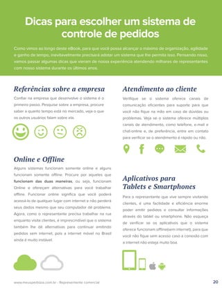 Referências sobre a empresa
Como vimos ao longo deste eBook, para que você possa alcançar o máximo de organização, agilidade
e ganho de tempo, inevitavelmente precisará adotar um sistema que lhe permita isso. Pensando nisso,
vamos passar algumas dicas que vieram de nossa experiência atendendo milhares de representantes
com nosso sistema durante os últimos anos.
Conﬁar na empresa que desenvolve o sistema é o
primeiro passo. Pesquise sobre a empresa, procure
saber a quanto tempo está no mercado, veja o que
os outros usuários falam sobre ela.
20www.meuspedidos.com.br - Representante comercial
Atendimento ao cliente
Veriﬁque se o sistema oferece canais de
comunicação eﬁcientes para suporte para que
você não ﬁque na mão em caso de dúvidas ou
problemas. Veja se o sistema oferece múltiplos
canais de atendimento, como telefone, e-mail e
chat-online e, de preferência, entre em contato
para veriﬁcar se o atendimento é rápido ou não.
Aplicativos para
Tablets e Smartphones
Para o representante que vive sempre visitando
clientes, é uma facilidade e eﬁciência enorme
poder emitir pedidos e consultar informações
através do tablet ou smartphone. Não esqueça
de veriﬁcar se os aplicativos que o sistema
oferece funcionam offline(sem internet), para que
você não ﬁque sem acesso caso a conexão com
a internet não esteja muito boa.
Online e Offline
Alguns sistemas funcionam somente online e alguns
funcionam somente offline. Procure por aqueles que
funcionam das duas maneiras, ou seja, funcionam
Online e ofereçam alternativas para você trabalhar
offline. Funcionar online signiﬁca que você poderá
acessá-lo de qualquer lugar com internet e não perderá
seus dados mesmo que seu computador dê problema.
Agora, como o representante precisa trabalhar na rua
enquanto visita clientes, é imprescindível que o sistema
também lhe dê alternativas para continuar emitindo
pedidos sem internet, pois a internet móvel no Brasil
ainda é muito instável.
Dicas para escolher um sistema de
controle de pedidos
 