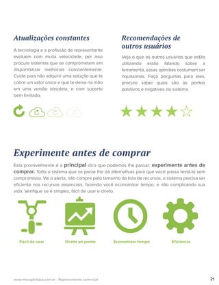 21www.meuspedidos.com.br - Representante comercial
Atualizações constantes
A tecnologia e a proﬁssão de representante
evoluem com muita velocidade, por isso
procure sistemas que se comprometem em
disponibilizar melhorias constantemente.
Cuide para não adquirir uma solução que te
cobre um valor único e que te deixa na mão
em uma versão obsoleta, e com suporte
bem limitado.
Experimente antes de comprar
Esta provavelmente é a principal dica que podemos lhe passar: experimente antes de
comprar. Todo o sistema que se preze lhe dá alternativas para que você possa testá-lo sem
compromisso. Vai o alerta, não compre pelo tamanho da lista de recursos, o sistema precisa ser
eﬁciente nos recursos essenciais, fazendo você economizar tempo, e não complicando sua
vida. Veriﬁque se é simples, fácil de usar e direto.
Recomendações de
outros usuários
Veja o que os outros usuários que estão
utilizando estão falando sobre a
ferramenta, essas opiniões costumam ser
riquíssimas. Faça perguntas para eles,
procure saber quais são os pontos
positivos e negativos do sistema.
Fácil de usar Direto ao ponto Economizar tempo Eﬁciência
 