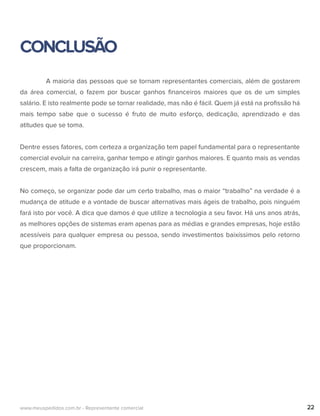 CONCLUSÃO
A maioria das pessoas que se tornam representantes comerciais, além de gostarem
da área comercial, o fazem por buscar ganhos ﬁnanceiros maiores que os de um simples
salário. E isto realmente pode se tornar realidade, mas não é fácil. Quem já está na proﬁssão há
mais tempo sabe que o sucesso é fruto de muito esforço, dedicação, aprendizado e das
atitudes que se toma.
Dentre esses fatores, com certeza a organização tem papel fundamental para o representante
comercial evoluir na carreira, ganhar tempo e atingir ganhos maiores. E quanto mais as vendas
crescem, mais a falta de organização irá punir o representante.
No começo, se organizar pode dar um certo trabalho, mas o maior “trabalho” na verdade é a
mudança de atitude e a vontade de buscar alternativas mais ágeis de trabalho, pois ninguém
fará isto por você. A dica que damos é que utilize a tecnologia a seu favor. Há uns anos atrás,
as melhores opções de sistemas eram apenas para as médias e grandes empresas, hoje estão
acessíveis para qualquer empresa ou pessoa, sendo investimentos baixíssimos pelo retorno
que proporcionam.
22www.meuspedidos.com.br - Representante comercial
 