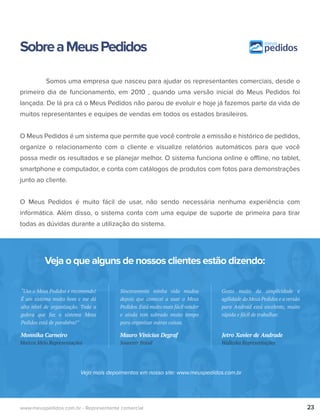 SobreaMeusPedidos
Veja o que alguns de nossos clientes estão dizendo:
Veja mais depoimentos em nosso site: www.meuspedidos.com.br
Somos uma empresa que nasceu para ajudar os representantes comerciais, desde o
primeiro dia de funcionamento, em 2010 , quando uma versão inicial do Meus Pedidos foi
lançada. De lá pra cá o Meus Pedidos não parou de evoluir e hoje já fazemos parte da vida de
muitos representantes e equipes de vendas em todos os estados brasileiros.
O Meus Pedidos é um sistema que permite que você controle a emissão e histórico de pedidos,
organize o relacionamento com o cliente e visualize relatórios automáticos para que você
possa medir os resultados e se planejar melhor. O sistema funciona online e offline, no tablet,
smartphone e computador, e conta com catálogos de produtos com fotos para demonstrações
junto ao cliente.
O Meus Pedidos é muito fácil de usar, não sendo necessária nenhuma experiência com
informática. Além disso, o sistema conta com uma equipe de suporte de primeira para tirar
todas as dúvidas durante a utilização do sistema.
23www.meuspedidos.com.br - Representante comercial
“Uso o Meus Pedidos e recomendo!
É um sistema muito bom e me dá
alto nível de organização. Toda a
galera que faz o sistema Meus
Pedidos está de parabéns!”
Marcos Melo Representações
Monnika Carneiro
Sinceramente minha vida mudou
depois que comecei a usar o Meus
Pedidos.Está muito mais fácil vender
e ainda tem sobrado muito tempo
para organizar outras coisas.
Souvenir Brasil
Mauro Vinicius Degraf
Gosto muito da simplicidade e
agilidade do Meus Pedidos e a versão
para Android está excelente, muito
rápida e fácil de trabalhar.
Walleska Representações
Jetro Xavier de Andrade
 