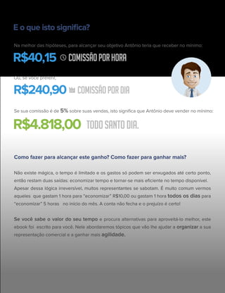 E o que isto signiﬁca?
Na melhor das hipóteses, para alcançar seu objetivo Antônio teria que receber no mínimo:
Ou, se você preferir,
Se sua comissão é de 5% sobre suas vendas, isto signiﬁca que Antônio deve vender no mínimo:
COMISSÃOPORHORAR$40,15
COMISSÃOPORDIAR$240,90
TODOSANTODIA.R$4.818,00
Como fazer para alcançar este ganho? Como fazer para ganhar mais?
Não existe mágica, o tempo é limitado e os gastos só podem ser enxugados até certo ponto,
então restam duas saídas: economizar tempo e tornar-se mais eﬁciente no tempo disponível.
Apesar dessa lógica irreversível, muitos representantes se sabotam. É muito comum vermos
aqueles que gastam 1 hora para “economizar” R$10,00 ou gastam 1 hora todos os dias para
“economizar” 5 horas no início do mês. A conta não fecha e o prejuízo é certo!
Se você sabe o valor do seu tempo e procura alternativas para aproveitá-lo melhor, este
ebook foi escrito para você. Nele abordaremos tópicos que vão lhe ajudar a organizar a sua
representação comercial e a ganhar mais agilidade.
 