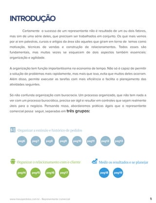 INTRODUÇÃO
Organizar a emissão e histórico de pedidos
Certamente o sucesso de um representante não é resultado de um ou dois fatores,
mas sim de uma série deles, que precisam ser trabalhados em conjunto. Os que mais vemos
por aí em palestras, cursos e artigos da área são aqueles que giram em torno de temas como
motivação, técnicas de vendas e construção de relacionamentos. Todos esses são
fundamentais, mas muitas vezes se esquecem de dois aspectos também essenciais:
organização e agilidade.
A organização tem função importantíssima na economia de tempo. Não só é capaz de permitir
a solução de problemas mais rapidamente, mas mais que isso, evita que muitos deles ocorram.
Além disso, permite executar as tarefas com mais eﬁciência e facilita o planejamento das
atividades seguintes.
Só não confunda organização com burocracia. Um processo organizado, que não tem nada a
ver com um processo burocrático, precisa ser ágil e resultar em controles que sejam realmente
úteis para o negócio. Pensando nisso, abordaremos práticas ágeis que o representante
comercial possa seguir, separadas em três grupos:
5www.meuspedidos.com.br - Representante comercial
pag6 pag7 pag8 pag9 pag10 pag11 pag12 pag13
Organizar o relacionamento com o cliente
pag14 pag15 pag16 pag17
Medir os resultados e se planejar
pag18 pag19
 