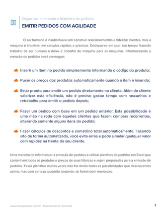 Inserir um item no pedido simplesmente informando o código do produto;
Puxar os preços dos produtos automaticamente quando o item é inserido;
Estar pronto para emitir um pedido diretamente no cliente. Além do cliente
valorizar esta eﬁciência, não é preciso gastar tempo com rascunhos e
retrabalho para emitir o pedido depois;
Fazer um pedido com base em um pedido anterior. Esta possibilidade é
uma mão na roda com aqueles clientes que fazem compras recorrentes,
alterando somente alguns itens do pedido;
Fazer cálculos de descontos e somatório total automaticamente. Fazendo
isto de forma automatizada, você evita erros e pode simular qualquer valor
com rapidez na frente do seu cliente.
Organizar a emissão e histórico de pedidos
EMITIR PEDIDOS COM AGILIDADE
O ser humano é insubstituível em construir relacionamentos e ﬁdelizar clientes, mas a
máquina é imbatível em cálculos rápidos e precisos. Dedique-se em usar seu tempo fazendo
trabalho de ser humano e deixe o trabalho de máquina para as máquinas. Informatizando a
emissão de pedidos você consegue:
Uma maneira de informatizar a emissão de pedidos é utilizar planilhas de pedidos em Excel que
contenham todos os produtos e preços de suas fábricas e sejam preparadas para a emissão de
pedidos. Essas planilhas muitas vezes não lhe darão todas as possibilidades que descrevemos
acima, mas com certeza ajudarão bastante, se forem bem montadas.
7www.meuspedidos.com.br - Representante comercial
 