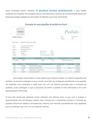 Você consegue baixar modelos de planilhas prontas gratuitamente, o que facilita
bastante seu trabalho. De qualquer forma, normalmente é preciso um conhecimento básico de
Excel para poder adaptá-las para todas as fábricas que você representa.
Uma opção ainda melhor e mais prática que o Excel é utilizar um sistema especíﬁco de
pedidos. A primeira vantagem é que é muito mais fácil de conﬁgurar, geralmente é só questão
de cadastrar seus produtos e nada mais. Por ser um sistema pensado para a emissão de
pedidos, outra vantagem é que o processo de emitir o pedido é mais otimizado e tem uma
apresentação melhorada.
O que tem destacado bastante esses sistemas nos últimos anos, é que com o avanço e
popularização das tecnologias móveis, eles começaram a possibilitar também a emissão de
pedidos através de tablets e smartphones, mesmo sem internet, possibilitando mais agilidade
para o vendedor que vive na rua visitando clientes.
8www.meuspedidos.com.br - Representante comercial
Exemplo de uma planilha de pedido no Excel
 