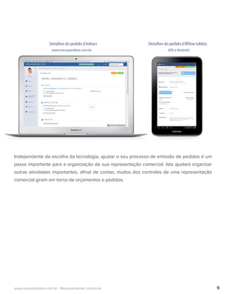 Detalhes do pedido (Online)
www.meuspedidos.com.br iOS e Android
Detalhes do pedido (Offline tablet)
Independente da escolha da tecnologia, ajustar o seu processo de emissão de pedidos é um
passo importante para a organização de sua representação comercial. Isto ajudará organizar
outras atividades importantes, aﬁnal de contas, muitos dos controles de uma representação
comercial giram em torno de orçamentos e pedidos.
9www.meuspedidos.com.br - Representante comercial
 
