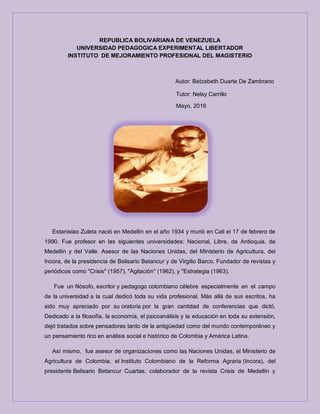 REPUBLICA BOLIVARIANA DE VENEZUELA
UNIVERSIDAD PEDAGOGICA EXPERIMENTAL LIBERTADOR
INSTITUTO DE MEJORAMIENTO PROFESIONAL DEL MAGISTERIO
Autor: Betzabeth Duarte De Zambrano
Tutor: Nelsy Carrillo
Mayo, 2016
Estanislao Zuleta nació en Medellín en el año 1934 y murió en Cali el 17 de febrero de
1990. Fue profesor en las siguientes universidades: Nacional, Libre, de Antioquia, de
Medellín y del Valle. Asesor de las Naciones Unidas, del Ministerio de Agricultura, del
Incora, de la presidencia de Belisario Betancur y de Virgilio Barco. Fundador de revistas y
periódicos como "Crisis" (1957), "Agitación" (1962), y "Estrategia (1963).
Fue un filósofo, escritor y pedagogo colombiano célebre especialmente en el campo
de la universidad a la cual dedicó toda su vida profesional. Más allá de sus escritos, ha
sido muy apreciado por su oratoria por la gran cantidad de conferencias que dictó.
Dedicado a la filosofía, la economía, el psicoanálisis y la educación en toda su extensión,
dejó tratados sobre pensadores tanto de la antigüedad como del mundo contemporáneo y
un pensamiento rico en análisis social e histórico de Colombia y América Latina.
Así mismo, fue asesor de organizaciones como las Naciones Unidas, el Ministerio de
Agricultura de Colombia, el Instituto Colombiano de la Reforma Agraria (Incora), del
presidente Belisario Betancur Cuartas, colaborador de la revista Crisis de Medellín y
 