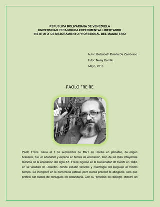 REPUBLICA BOLIVARIANA DE VENEZUELA
UNIVERSIDAD PEDAGOGICA EXPERIMENTAL LIBERTADOR
INSTITUTO DE MEJORAMIENTO PROFESIONAL DEL MAGISTERIO
Autor: Betzabeth Duarte De Zambrano
Tutor: Nelsy Carrillo
Mayo, 2016
PAOLO FREIRE
Paolo Freire, nació el 1 de septiembre de 1921 en Recibe en jaboatao, de origen
brasilero, fue un educador y experto en temas de educación. Uno de los más influyentes
teóricos de la educación del siglo XX, Freire ingresó en la Universidad de Recife en 1943,
en la Facultad de Derecho, donde estudió filosofía y psicología del lenguaje al mismo
tiempo. Se incorporó en la burocracia estatal, pero nunca practicó la abogacía, sino que
prefirió dar clases de portugués en secundaria. Con su 'principio del diálogo', mostró un
 