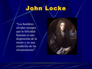 John Locke “ Los hombres olvidan siempre que la felicidad humana es una disposición de la mente y no una condición de las circunstancias”.  