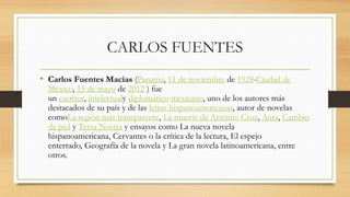 CARLOS FUENTES
• Carlos Fuentes Macías (Panamá, 11 de noviembre de 1928-Ciudad de
México, 15 de mayo de 2012 ) fue
un escritor, intelectualy diplomático mexicano, uno de los autores más
destacados de su país y de las letras hispanoamericanas, autor de novelas
comoLa región más transparente, La muerte de Artemio Cruz, Aura, Cambio
de piel y Terra Nostra y ensayos como La nueva novela
hispanoamericana, Cervantes o la crítica de la lectura, El espejo
enterrado, Geografía de la novela y La gran novela latinoamericana, entre
otros.
 