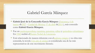 Gabriel García Márquez
• Gabriel José de la Concordia García Márquez (Aracataca, 6 de
marzo de1927 - Ciudad de México, 17 de abril de2014 ), más conocido
como Gabriel García Márquez.
• Fue un escritor,novelista, cuentista, guionista, editor y periodista colombiano.
En 1982 recibió elPremio Nobel de Literatura.
• Está relacionado de manera inherente con elrealismo mágico y su obra más
conocida, la novela Cien años de soledad, es considerada una de las más
representativas de este movimiento literario.
 