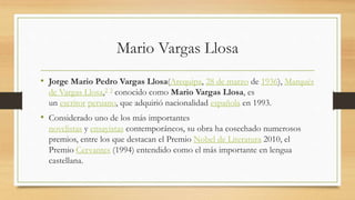 Mario Vargas Llosa
• Jorge Mario Pedro Vargas Llosa(Arequipa, 28 de marzo de 1936), Marqués
de Vargas Llosa,2 3 conocido como Mario Vargas Llosa, es
un escritor peruano, que adquirió nacionalidad española en 1993.
• Considerado uno de los más importantes
novelistas y ensayistas contemporáneos, su obra ha cosechado numerosos
premios, entre los que destacan el Premio Nobel de Literatura 2010, el
Premio Cervantes (1994) entendido como el más importante en lengua
castellana.
 