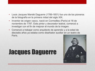 Jacques Daguerre
• Louis Jacques Mandé Daguerre (1789-1851) fue uno de los pioneros
de la fotografía en la primera mitad del siglo XIX.
• Inventor de origen vasco, nació en Cormeilles (París) el 18 de
noviembre de 1787. Este pintor y decorador teatral, comenzó a
investigar con el fin de mejorar el mundo de la imagen.
• Comenzó a trabajar como arquitecto de aprendiz y a la edad de
dieciséis años ya estaba como diseñador auxiliar en un teatro de
París.
 