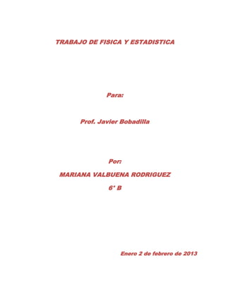 TRABAJO DE FISICA Y ESTADISTICA




              Para:



      Prof. Javier Bobadilla




              Por:

 MARIANA VALBUENA RODRIGUEZ

              6° B




                  Enero 2 de febrero de 2013
 