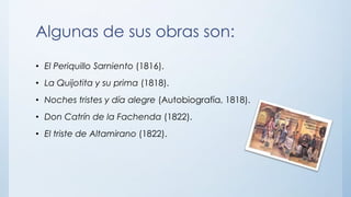 Algunas de sus obras son:
• El Periquillo Sarniento (1816).
• La Quijotita y su prima (1818).
• Noches tristes y día alegre (Autobiografía, 1818).
• Don Catrín de la Fachenda (1822).
• El triste de Altamirano (1822).
 