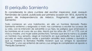 El periquillo Sarniento
Es considerada la obra cumbre del escritor mexicano José Joaquín
Fernández de Lizardi, publicada por primera ocasión en 1816, durante la
guerra de Independencia de México. Fragmento del periquillo
Sarniento:
Todo comienza en una habitación, en ella un hombre llamado Pedro
Sarmiento enfermo y resignado a morir, nos comienza a escribir los sucesos de
su vida, con la intención de advertirle a sus hijos, los peligros que amenazan a
los hombres en el curso de sus días. Nació por los años de 1771 a 1773, con el
vivía su madre, una mujer sobre protectora, Tomasa que era la nana y su padre
un hombre muy sensato. Llegó el momento en que periquillo tuvo que ir a la
escuela el vestía saquito verde y pantalón amarillo; esos colores y aunado a
que su maestro lo llamaba Pedrillo hicieron que sus amigos lo apodaran
"Periquillo" y una vez enfermó de sarna y sus amigos le completaron el apodo a
"Periquillo Sarniento" .
 