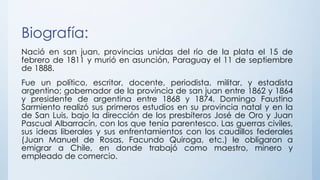 Biografía:
Nació en san juan, provincias unidas del rio de la plata el 15 de
febrero de 1811 y murió en asunción, Paraguay el 11 de septiembre
de 1888.
Fue un político, escritor, docente, periodista, militar, y estadista
argentino; gobernador de la provincia de san juan entre 1862 y 1864
y presidente de argentina entre 1868 y 1874. Domingo Faustino
Sarmiento realizó sus primeros estudios en su provincia natal y en la
de San Luis, bajo la dirección de los presbíteros José de Oro y Juan
Pascual Albarracín, con los que tenía parentesco. Las guerras civiles,
sus ideas liberales y sus enfrentamientos con los caudillos federales
(Juan Manuel de Rosas, Facundo Quiroga, etc.) le obligaron a
emigrar a Chile, en donde trabajó como maestro, minero y
empleado de comercio.
 