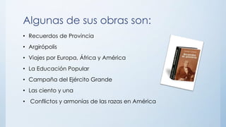 Algunas de sus obras son:
• Recuerdos de Provincia
• Argirópolis
• Viajes por Europa, África y América
• La Educación Popular
• Campaña del Ejército Grande
• Las ciento y una
• Conflictos y armonías de las razas en América
 