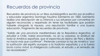 Recuerdos de provincia
Recuerdos de provincia es un libro autobiográfico escrito por el político
y educador argentino Domingo Faustino Sarmiento en 1850. Sarmiento
realiza una descripción de su infancia y sus esfuerzos por convertirse en
alguien reconocido y respetado sin tener las facilidades que podrían
haberle otorgado la riqueza, una reputación familiar o una buena
educación. Fragmento de recuerdos de provincia:
“Salido de una provincia mediterránea de la República Argentina, al
estudiar a Chile, había encontrado, no sin su sorpresa, la similitud de
toda la América española, que el espectáculo lejano de Perú y Bolivia,
no hacía más que confirmar”. Pretende cambiar la faz de América “por
la sustitución del espíritu europeo a la tradición española; y a la fuerza
bruta como móvil, la inteligencia cultivada, el estudio y el remedio de
las necesidades”.
 