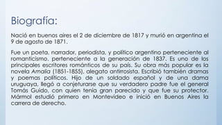 Biografía:
Nació en buenos aires el 2 de diciembre de 1817 y murió en argentina el
9 de agosto de 1871.
Fue un poeta, narrador, periodista, y político argentino perteneciente al
romanticismo. perteneciente a la generación de 1837. Es uno de los
principales escritores románticos de su país. Su obra más popular es la
novela Amalia (1851-1855), alegato antirrosista. Escribió también dramas
y poemas políticos. Hijo de un soldado español y de una dama
uruguaya, llegó a conjeturarse que su verdadero padre fue el general
Tomás Guido, con quien tenía gran parecido y que fue su protector.
Mármol estudió primero en Montevideo e inició en Buenos Aires la
carrera de derecho.
 