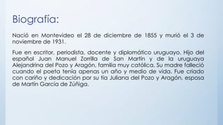 Biografía:
Nació en Montevideo el 28 de diciembre de 1855 y murió el 3 de
noviembre de 1931.
Fue en escritor, periodista, docente y diplomático uruguayo. Hijo del
español Juan Manuel Zorrilla de San Martín y de la uruguaya
Alejandrina del Pozo y Aragón, familia muy católica. Su madre falleció
cuando el poeta tenía apenas un año y medio de vida. Fue criado
con cariño y dedicación por su tía Juliana del Pozo y Aragón, esposa
de Martín García de Zúñiga.
 
