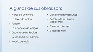 Algunas de sus obras son:
• Notas de un himno
• La leyenda patria
• Tabaré
• La epopeya de Artigas
• Discurso de La Rábida
• Resonancia del camino
• Huerto cerrado
• Conferencias y discursos
• Detalles de la Historia
Rioplatense
• El sermón de la paz
• El libro de Ruth
 