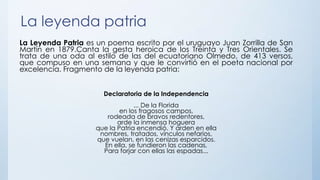 La leyenda patria
La Leyenda Patria es un poema escrito por el uruguayo Juan Zorrilla de San
Martín en 1879.Canta la gesta heroica de los Treinta y Tres Orientales. Se
trata de una oda al estilo de las del ecuatoriano Olmedo, de 413 versos,
que compuso en una semana y que le convirtió en el poeta nacional por
excelencia. Fragmento de la leyenda patria:
Declaratoria de la Independencia
... De la Florida
en los fragosos campos,
rodeada de bravos redentores,
arde la inmensa hoguera
que la Patria encendió. Y arden en ella
nombres, tratados, vínculos nefarios,
que vuelan, en las cenizas esparcidos.
En ella, se fundieron las cadenas,
Para forjar con ellas las espadas...
 