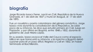 biografía
Jorge Ricardo Isaacs Ferrer, nació en Cali, República de la Nueva
Granada, el 1 de abril de 1837 y murió en Ibagué, el 17 de abril
de 1895.
Fue un novelista y poeta colombiano del género romántico. Jorge
Isaacs vivió durante la consolidación de la República. Se sabe
poco de su infancia. Se dice que estudió primero en Cali, luego en
Popayán, y por último en Bogotá, entre 1848 y 1852, durante el
gobierno de José Hilario López.
En su poesía, Isaacs evoca el Valle del Cauca como el espacio
idílico en que transcurrió su infancia, y la marcha a Bogotá debió
suponer para él un paso difícil. Regresó a Cali en 1852, sin haber
terminado el Bachillerato.
 