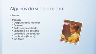 Algunas de sus obras son:
• María
• Poesías:
* Después de la victoria
* Duerme
* En la noche callada
* La tumba de Belisario
* La tumba del soldado
* Las hadas (Isaacs)
* Río Moro
 