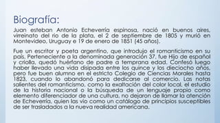 Biografía:
Juan esteban Antonio Echeverría espinosa, nació en buenos aires,
virreinato del rio de la plata, el 2 de septiembre de 1805 y murió en
Montevideo, Uruguay e 19 de enero de 1851 (45 años).
Fue un escritor y poeta argentino, que introdujo el romanticismo en su
país. Perteneciente a la denominada generación 37, fue Hijo de español
y criolla, quedó huérfano de padre a temprana edad. Confesó luego
haber llevado una vida disipada entre los quince y los dieciocho años,
pero fue buen alumno en el estricto Colegio de Ciencias Morales hasta
1823, cuando lo abandonó para dedicarse al comercio. Las notas
salientes del romanticismo, como la exaltación del color local, el estudio
de la historia nacional o la búsqueda de un lenguaje propio como
elemento diferenciador de una cultura, no dejaron de llamar la atención
de Echeverría, quien las vio como un catálogo de principios susceptibles
de ser trasladados a la nueva realidad americana.
 