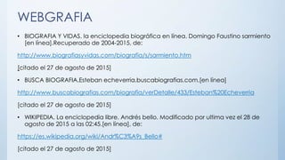 WEBGRAFIA
• BIOGRAFIA Y VIDAS. la enciclopedia biográfica en línea. Domingo Faustino sarmiento
[en línea].Recuperado de 2004-2015, de:
http://www.biografiasyvidas.com/biografia/s/sarmiento.htm
[citado el 27 de agosto de 2015]
• BUSCA BIOGRAFIA.Esteban echeverria.buscabiografias.com.[en línea]
http://www.buscabiografias.com/biografia/verDetalle/433/Esteban%20Echeverria
[citado el 27 de agosto de 2015]
• WIKIPEDIA. La enciclopedia libre. Andrés bello. Modificado por ultima vez el 28 de
agosto de 2015 a las 02:45.[en línea], de:
https://es.wikipedia.org/wiki/Andr%C3%A9s_Bello#
[citado el 27 de agosto de 2015]
 