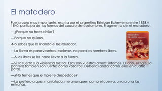 El matadero
Fue la obra mas importante, escrita por el argentino Esteban Echeverría entre 1838 y
1840, participa de las formas del cuadro de costumbres. Fragmento del el matadero:
—¿Porque no traes divisa?
—Porque no quiero.
-No sabes que lo manda el Restaurador.
—La librea es para vosotros, esclavos, no para los hombres libres.
—A los libres se les hace llevar a la fuerza.
—Si, la fuerza y la violencia bestial. Esas son vuestras armas: infames. El lobo, el tigre, la
pantera también son fuertes como vosotros. Deberías andar como ellos en cuatro
patas.
—¿No temes que el tigre te despedace?
—Lo prefiero a que, maniatado, me arranquen como el cuervo, una a una las
entrañas.
 