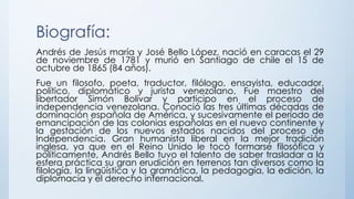 Biografía:
Andrés de Jesús maría y José Bello López, nació en caracas el 29
de noviembre de 1781 y murió en Santiago de chile el 15 de
octubre de 1865 (84 años).
Fue un filosofo, poeta, traductor, filólogo, ensayista, educador,
político, diplomático y jurista venezolano. Fue maestro del
libertador Simón Bolívar y participo en el proceso de
independencia venezolana. Conoció las tres últimas décadas de
dominación española de América, y sucesivamente el período de
emancipación de las colonias españolas en el nuevo continente y
la gestación de los nuevos estados nacidos del proceso de
Independencia. Gran humanista liberal en la mejor tradición
inglesa, ya que en el Reino Unido le tocó formarse filosófica y
políticamente, Andrés Bello tuvo el talento de saber trasladar a la
esfera práctica su gran erudición en terrenos tan diversos como la
filología, la lingüística y la gramática, la pedagogía, la edición, la
diplomacia y el derecho internacional.
 