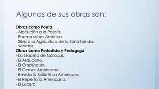 Algunas de sus obras son:
Obras como Poeta
- Alocución a la Poesía.
- Poema sobre América.
- Silva a la Agricultura de la Zona Tórrida.
- Sonetos.
Obras como Periodista y Pedagogo
- La Gaceta de Caracas.
- El Araucano.
- El Crepúsculo.
- El Censor Americano.
- Revista la Biblioteca Americana.
- El Repertorio Americano.
- El Lucero.
 