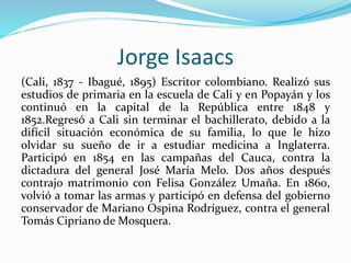 Jorge Isaacs
(Cali, 1837 - Ibagué, 1895) Escritor colombiano. Realizó sus
estudios de primaria en la escuela de Cali y en ...