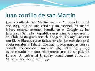 Juan zorrilla de san Martín
Juan Zorrilla de San Martín nace en Montevideo en el
año 1855, hijo de una criolla y un españo...