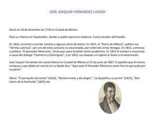 JOSE JOAQUIN FERNANDEZ LIZARDI
Nació en 10 de diciembre de 1776 en Ciudad de México.
Pasó su infancia en Tepotzotlán, donde su padre ejercía la medicina. Cursó estudios deFilosofía.
En 1816, comenzó a escribir novelas y algunas obras de teatro. En 1811, el "Diario de México", publica sus
"letrillas satíricas", por uno de estos artículos es encarcelado, por orden del virrey Venegas. En 1812, comienza
a publicar "El pensador Mexicano", título que usara también como seudónimo. En 1821 le vuelven a encarcelar
a causa del diálogo "Chamorro y Domínguez", y en 1823, sus ataques a la iglesia le llevan a la excomunión.
José Joaquín Fernández de Lizardi falleció en Ciudad de México el 21 de junio de 1827. El epitafio que él mismo
compuso y que debía ser escrito en su lápida dice: "Aquí yace El Pensador Mexicano quien hizo lo que pudo por
su patria".
Obras: "El periquillo Sarniento" (1816), "Noches tristes y día alegre", "La Quijotita y su prima" (1819), "Don
Catrín de la Fachenda" (1825) etc.
 