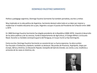 DOMINGO FAUSTINO SARMIENTO
Político y pedagogo argentino, Domingo Faustino Sarmiento fue también periodista, escritor y militar.
Muy implicado en la vida política de Argentina, Sarmiento destacó sobre todo en su labor por mejorar y
modernizar el modelo educativo de su país, llegando a ocupar el puesto de Presidente de la Nación entre 1868
y 1874.
En 1868 Domingo Faustino Sarmiento fue elegido presidente de la República (1868-1874). Impulsó el desarrollo
de las obras públicas y de las ciencias, fundó el departamento de Agricultura, el Colegio Militar y la Escuela
Naval. Durante su mandato concluyó la guerra del Paraguay, en la que murió su hijo Dominguito.
Como escritor, Domingo Faustino Sarmiento se caracterizó por su fuerza expresiva. Su obra cumbre
fue Facundo o Civilización y barbarie, también se destacan: Recuerdos de Provincia, Argirópolis, Viajes por
Europa, África y América, La Educación Popular, Campaña del Ejército Grande, Las ciento y una, Conflictos y
armonías de las razas en América, etc.
 