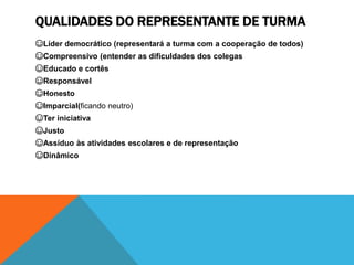 QUALIDADES DO REPRESENTANTE DE TURMA
☺Líder democrático (representará a turma com a cooperação de todos)
☺Compreensivo (entender as dificuldades dos colegas
☺Educado e cortês
☺Responsável
☺Honesto
☺Imparcial(ficando neutro)
☺Ter iniciativa
☺Justo
☺Assíduo às atividades escolares e de representação
☺Dinâmico
 