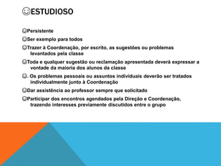 ☺ESTUDIOSO
☺Persistente
☺Ser exemplo para todos
☺Trazer à Coordenação, por escrito, as sugestões ou problemas
levantados pela classe
☺Toda e qualquer sugestão ou reclamação apresentada deverá expressar a
vontade da maioria dos alunos da classe
☺. Os problemas pessoais ou assuntos individuais deverão ser tratados
individualmente junto à Coordenação
☺Dar assistência ao professor sempre que solicitado
☺Participar dos encontros agendados pela Direção e Coordenação,
trazendo interesses previamente discutidos entre o grupo
 