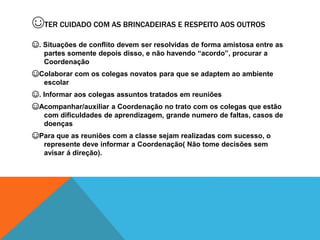 ☺TER CUIDADO COM AS BRINCADEIRAS E RESPEITO AOS OUTROS
☺. Situações de conflito devem ser resolvidas de forma amistosa entre as
partes somente depois disso, e não havendo “acordo”, procurar a
Coordenação
☺Colaborar com os colegas novatos para que se adaptem ao ambiente
escolar
☺. Informar aos colegas assuntos tratados em reuniões
☺Acompanhar/auxiliar a Coordenação no trato com os colegas que estão
com dificuldades de aprendizagem, grande numero de faltas, casos de
doenças
☺Para que as reuniões com a classe sejam realizadas com sucesso, o
represente deve informar a Coordenação( Não tome decisões sem
avisar á direção).
 