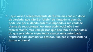  ...que você é o Representante de Turma mas não é o dono
da verdade, que não é o “chefe” de ninguém e que não
pode sair por aí dando ordens e impondo a sua vontade
diante de seus colegas. Ao atuar assim você não é um
representante, mas uma pessoa que não tem a menor ideia
do que seja liderar e que tenta exercer uma autoridade
arbitrária para dominar as pessoas. Isso não é representar a
turma, é tirania!
 
