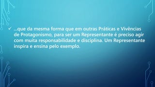  ...que da mesma forma que em outras Práticas e Vivências
de Protagonismo, para ser um Representante é preciso agir
com muita responsabilidade e disciplina. Um Representante
inspira e ensina pelo exemplo.
 