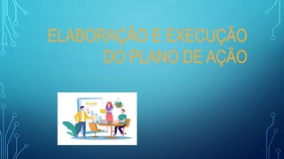 ELABORAÇÃO E EXECUÇÃO
DO PLANO DE AÇÃO
 