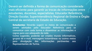 Deverá ser definida a forma de comunicação considerada
mais eficiente para garantir as trocas de informações entre
estudantes, docentes, especialistas, Educador Referência,
Direção Escolar, Superintendência Regional de Ensino e Órgão
Central da secretaria de Estado de Educação.
Estudantes: Deverão sugerir os meios de comunicação a
serem adotados pelo Educador Referência para se
comunicar com cada turma e disseminar as informações e
regras para uso adequado da rede.
Como sugestão, poderão ser criados murais informativos,
grupos de e-mail, mensagens instantâneas ou outros meios
para divulgação das informações pertinentes aos
Representantes de Turma.
 